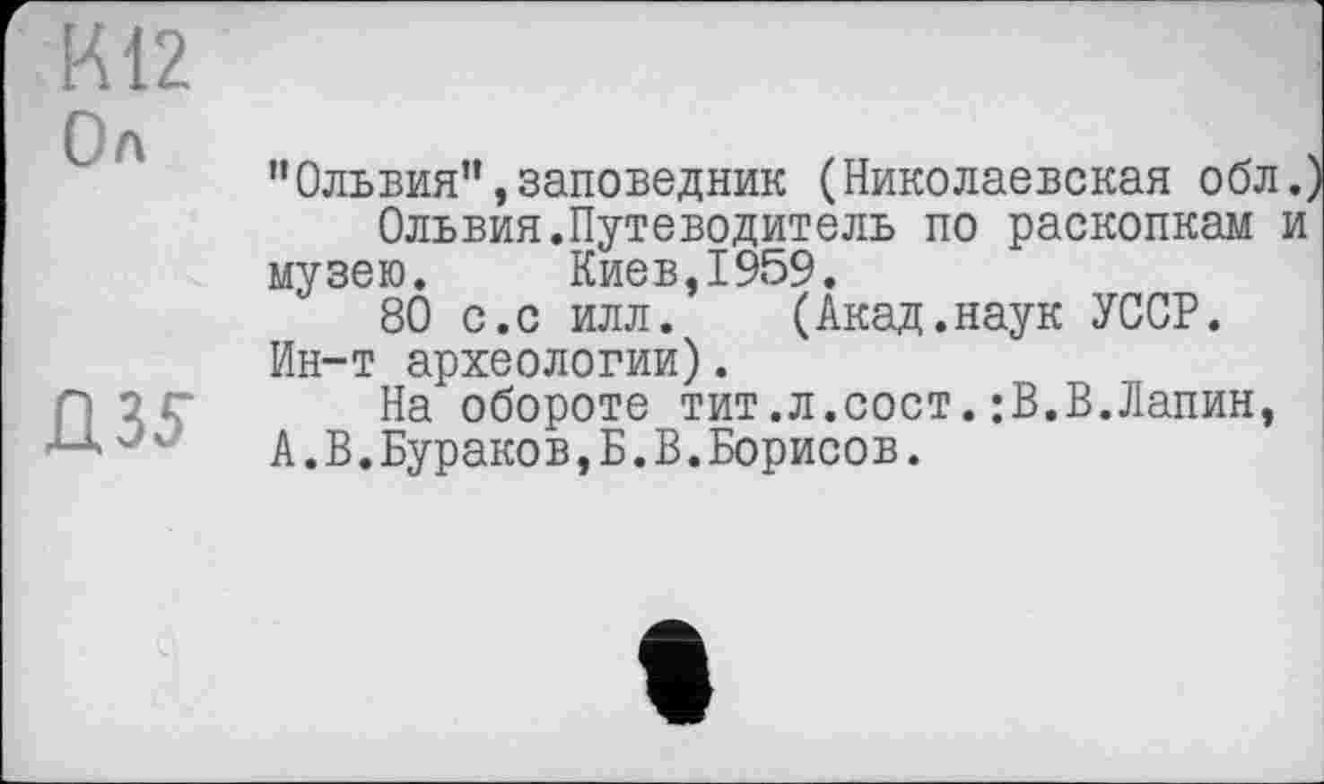 ﻿К12
Ол
ПЗУ
"Ольвия”,заповедник (Николаевская обл.^ Ольвия.Путеводитель по раскопкам и музею. Киев,1959.
80 с.с илл. (Акад.наук УССР. Ин-т археологии).
На обороте тит.л.сост.:В.В.Лапин, А.В.Бураков,Б.В.Борисов.